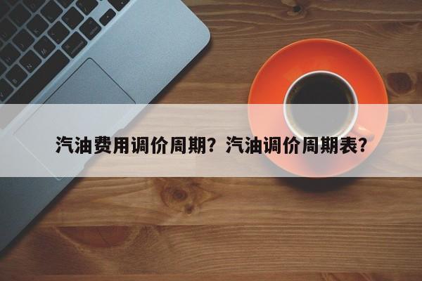 汽油费用调价周期？汽油调价周期表？