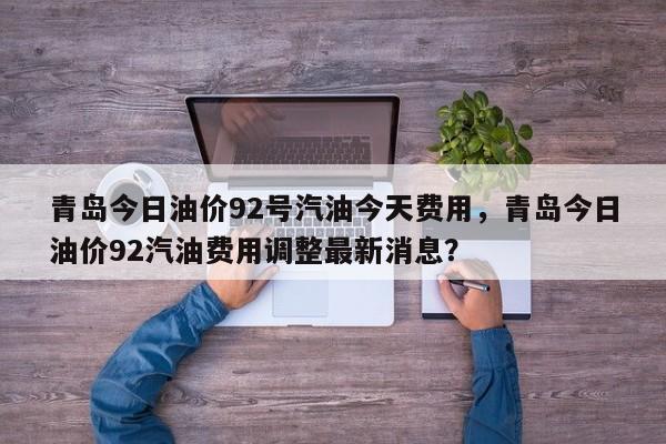 青岛今日油价92号汽油今天费用，青岛今日油价92汽油费用调整最新消息？