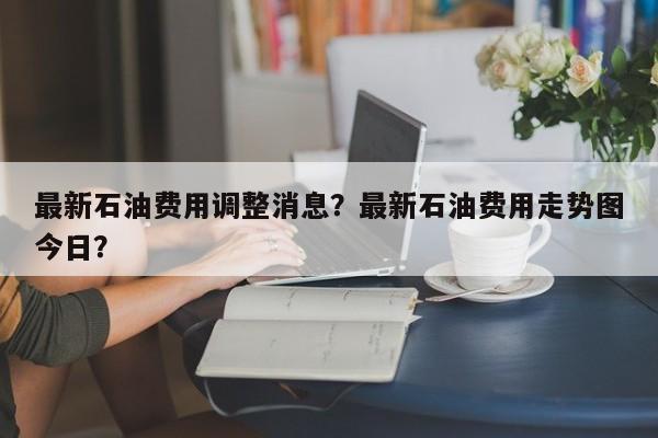 最新石油费用调整消息？最新石油费用走势图今日？