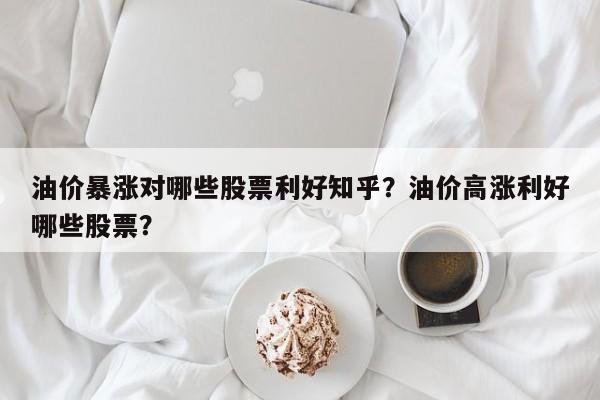 油价暴涨对哪些股票利好知乎？油价高涨利好哪些股票？