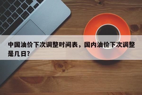 中国油价下次调整时间表，国内油价下次调整是几日？