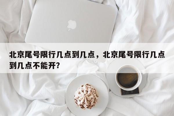 北京尾号限行几点到几点，北京尾号限行几点到几点不能开？